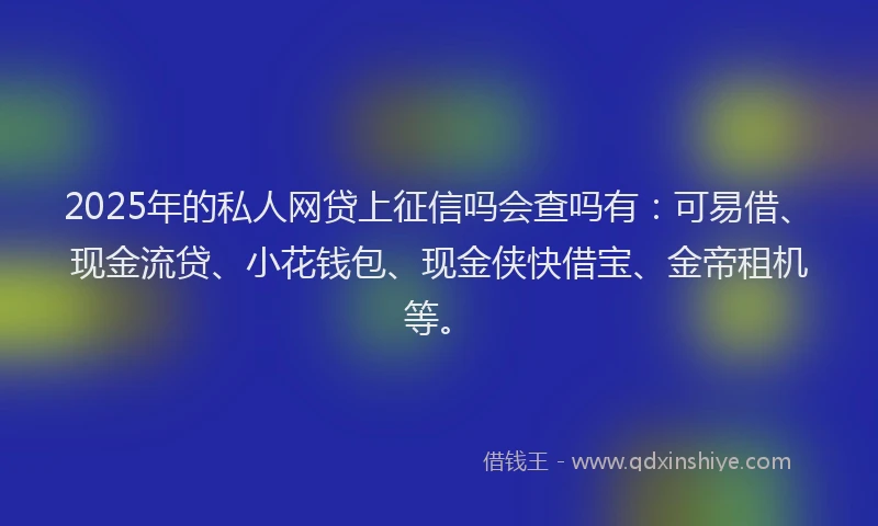 2025年的私人网贷上征信吗会查吗有：可易借、现金流贷、小花钱包、现金侠快借宝、金帝租机等。