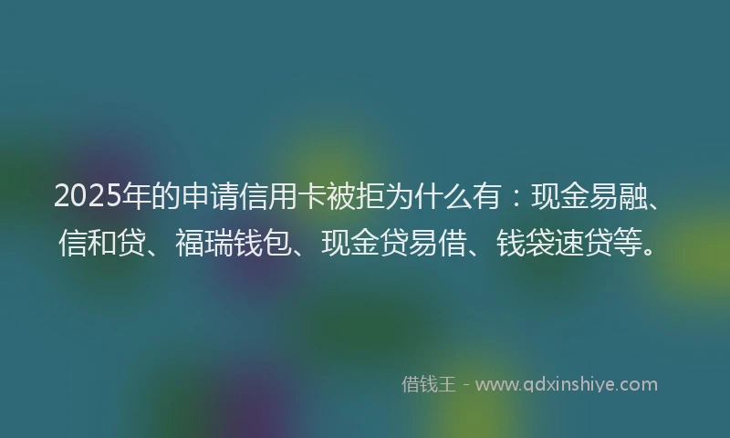 2025年的申请信用卡被拒为什么有：现金易融、信和贷、福瑞钱包、现金贷易借、钱袋速贷等。