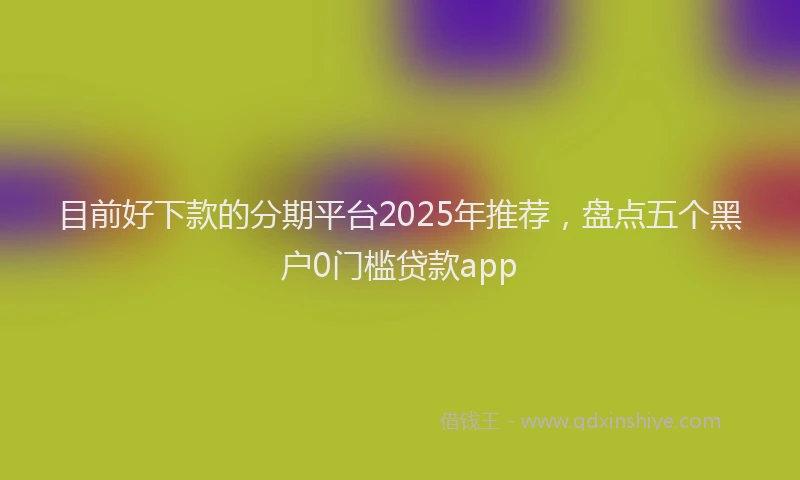 目前好下款的分期平台2025年推荐，盘点五个黑户0门槛贷款app