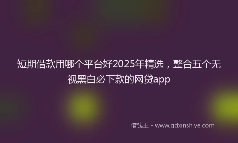 短期借款用哪个平台好2025年精选，整合五个无视黑白必下款的网贷app