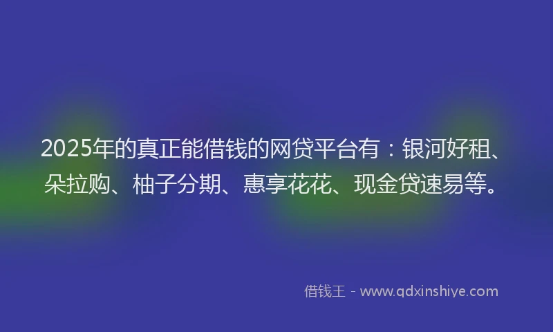 2025年的真正能借钱的网贷平台有：银河好租、朵拉购、柚子分期、惠享花花、现金贷速易等。