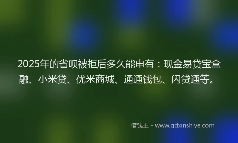 2025年的省呗被拒后多久能申有：现金易贷宝盒融、小米贷、优米商城、通通钱包、闪贷通等。