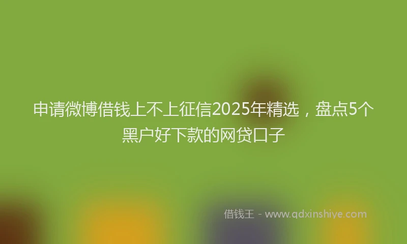 申请微博借钱上不上征信2025年精选，盘点5个黑户好下款的网贷口子