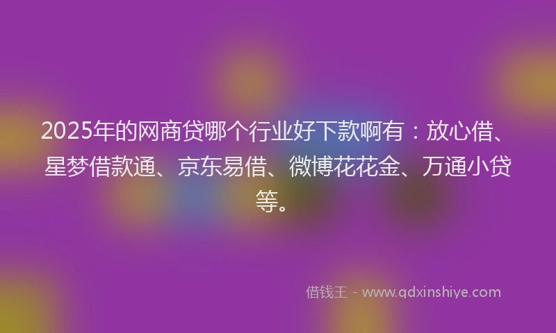 2025年的网商贷哪个行业好下款啊有：放心借、星梦借款通、京东易借、微博花花金、万通小贷等。