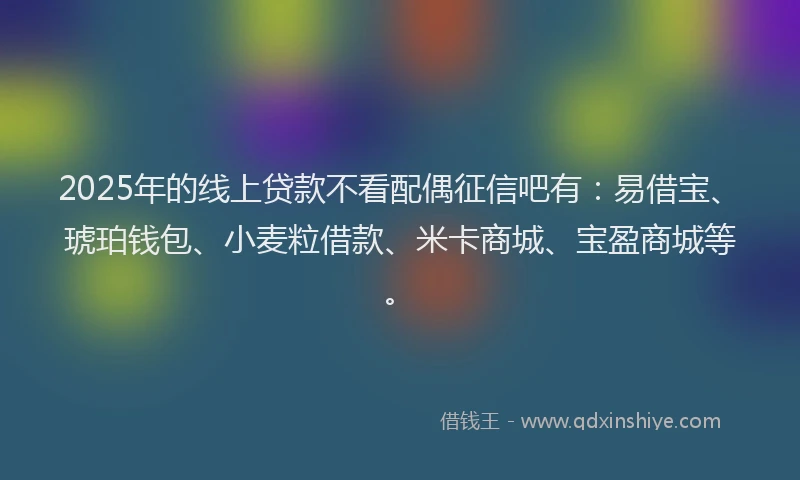 2025年的线上贷款不看配偶征信吧有：易借宝、琥珀钱包、小麦粒借款、米卡商城、宝盈商城等。