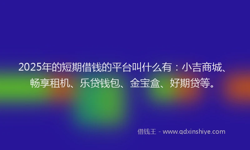 2025年的短期借钱的平台叫什么有：小吉商城、畅享租机、乐贷钱包、金宝盒、好期贷等。