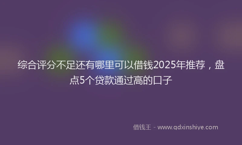综合评分不足还有哪里可以借钱2025年推荐，盘点5个贷款通过高的口子