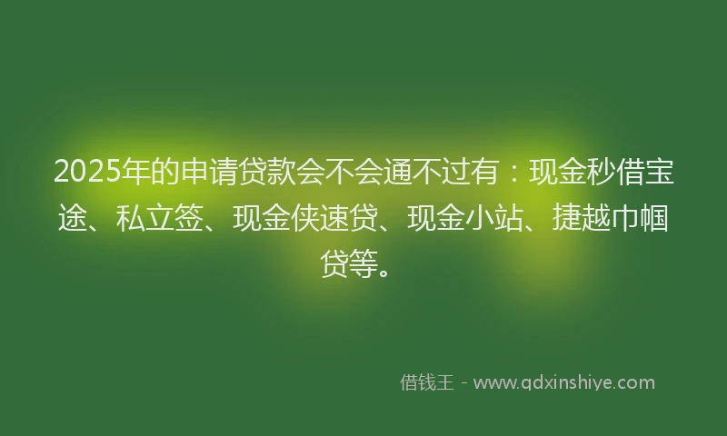 2025年的申请贷款会不会通不过有：现金秒借宝途、私立签、现金侠速贷、现金小站、捷越巾帼贷等。