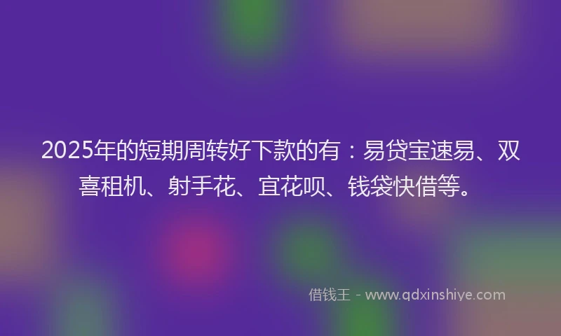 2025年的短期周转好下款的有：易贷宝速易、双喜租机、射手花、宜花呗、钱袋快借等。