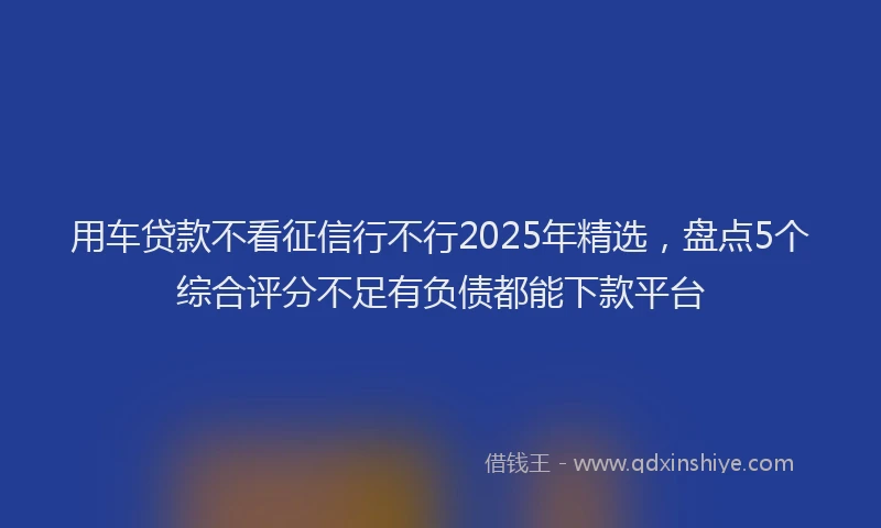 用车贷款不看征信行不行2025年精选，盘点5个综合评分不足有负债都能下款平台