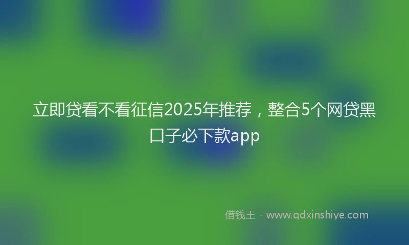 立即贷看不看征信2025年推荐，整合5个网贷黑口子必下款app