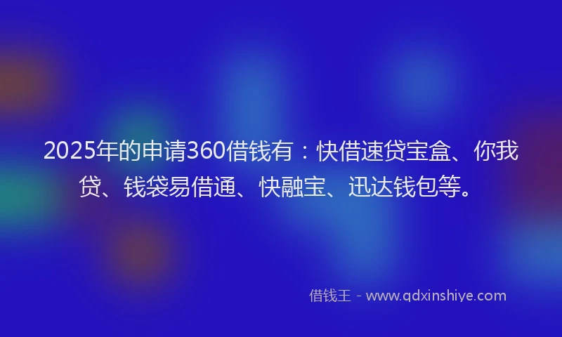 2025年的申请360借钱有：快借速贷宝盒、你我贷、钱袋易借通、快融宝、迅达钱包等。