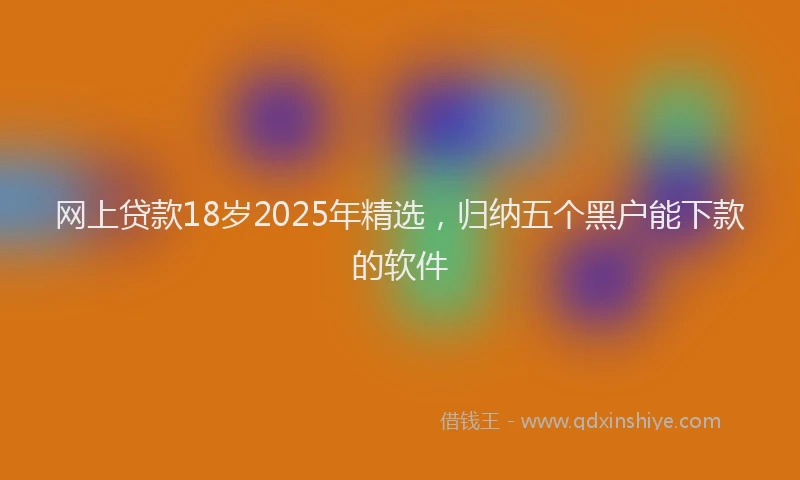 网上贷款18岁2025年精选，归纳五个黑户能下款的软件