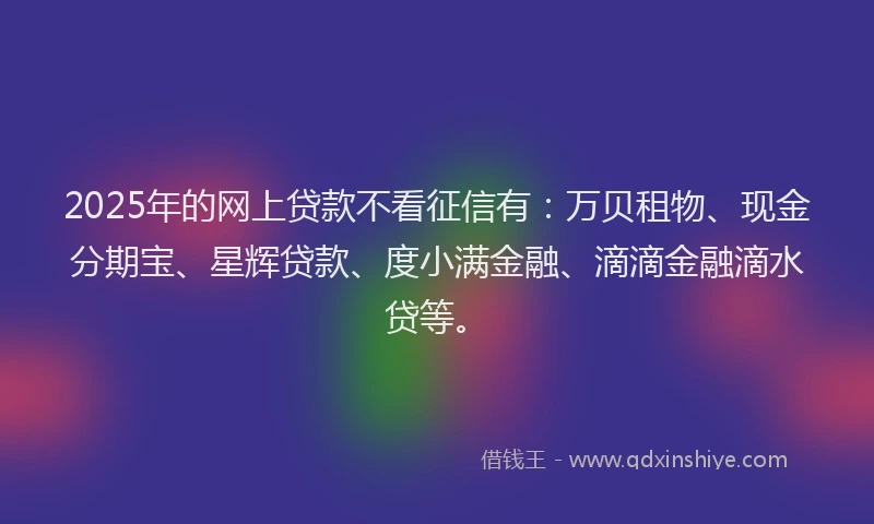 2025年的网上贷款不看征信有：万贝租物、现金分期宝、星辉贷款、度小满金融、滴滴金融滴水贷等。
