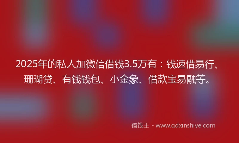 2025年的私人加微信借钱3.5万有：钱速借易行、珊瑚贷、有钱钱包、小金象、借款宝易融等。