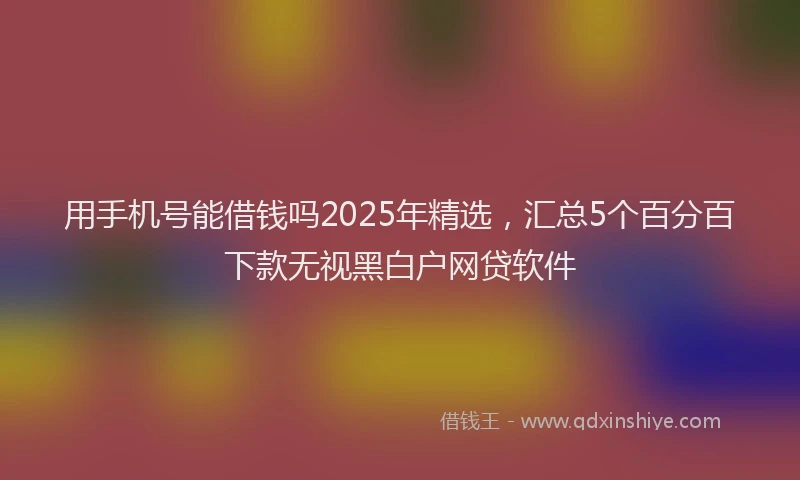 用手机号能借钱吗2025年精选，汇总5个百分百下款无视黑白户网贷软件