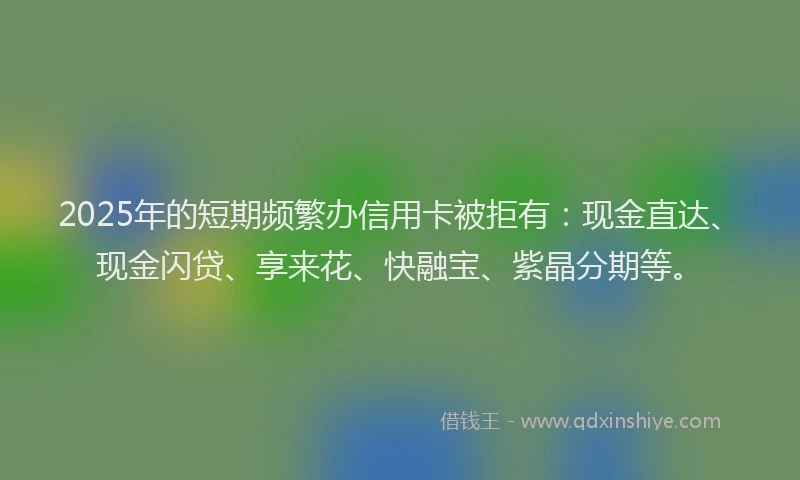 2025年的短期频繁办信用卡被拒有：现金直达、现金闪贷、享来花、快融宝、紫晶分期等。