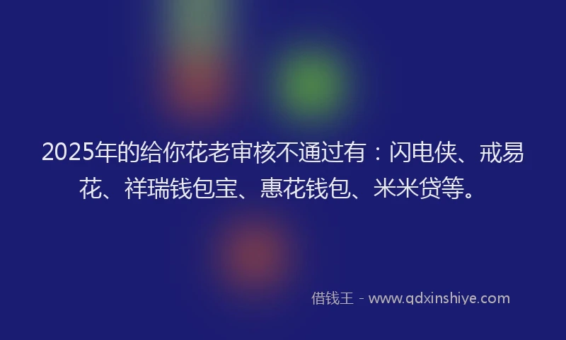 2025年的给你花老审核不通过有：闪电侠、戒易花、祥瑞钱包宝、惠花钱包、米米贷等。