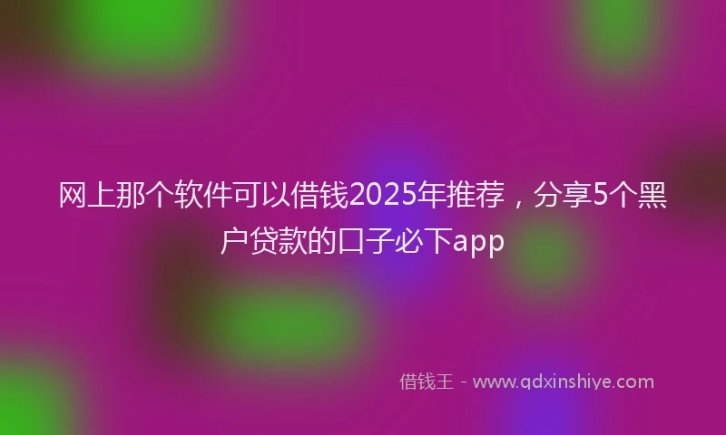 网上那个软件可以借钱2025年推荐，分享5个黑户贷款的口子必下app