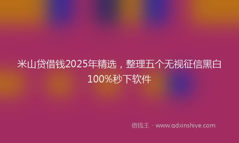米山贷借钱2025年精选，整理五个无视征信黑白100%秒下软件