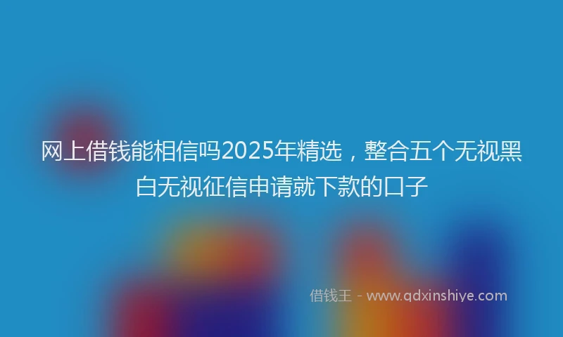 网上借钱能相信吗2025年精选，整合五个无视黑白无视征信申请就下款的口子