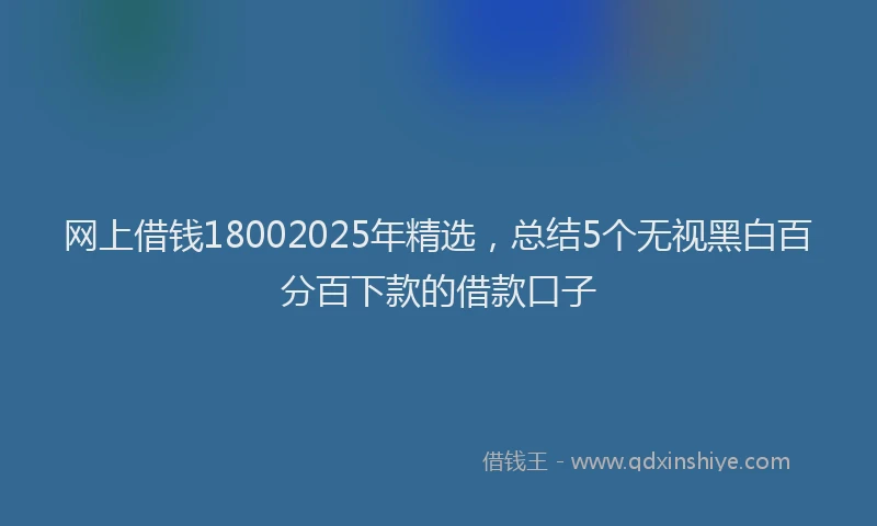 网上借钱18002025年精选，总结5个无视黑白百分百下款的借款口子