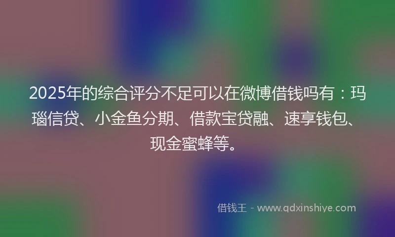 2025年的综合评分不足可以在微博借钱吗有：玛瑙信贷、小金鱼分期、借款宝贷融、速享钱包、现金蜜蜂等。