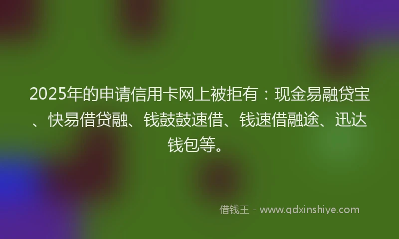 2025年的申请信用卡网上被拒有：现金易融贷宝、快易借贷融、钱鼓鼓速借、钱速借融途、迅达钱包等。