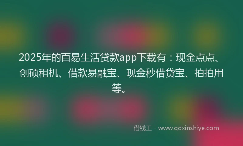 2025年的百易生活贷款app下载有：现金点点、创硕租机、借款易融宝、现金秒借贷宝、拍拍用等。