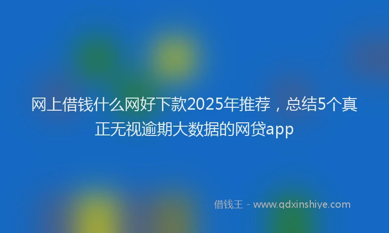 网上借钱什么网好下款2025年推荐，总结5个真正无视逾期大数据的网贷app