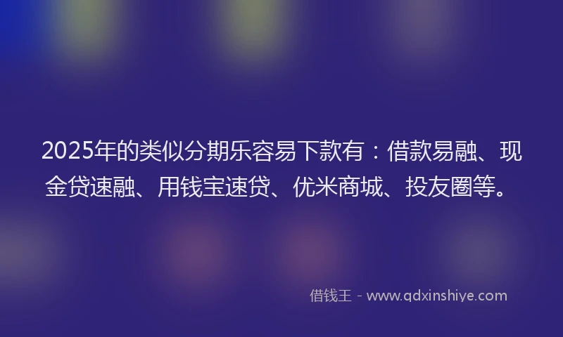 2025年的类似分期乐容易下款有：借款易融、现金贷速融、用钱宝速贷、优米商城、投友圈等。