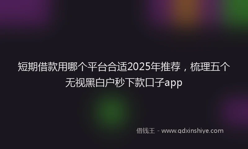 短期借款用哪个平台合适2025年推荐，梳理五个无视黑白户秒下款口子app