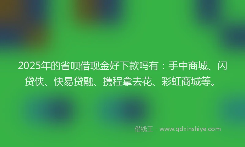 2025年的省呗借现金好下款吗有：手中商城、闪贷侠、快易贷融、携程拿去花、彩虹商城等。