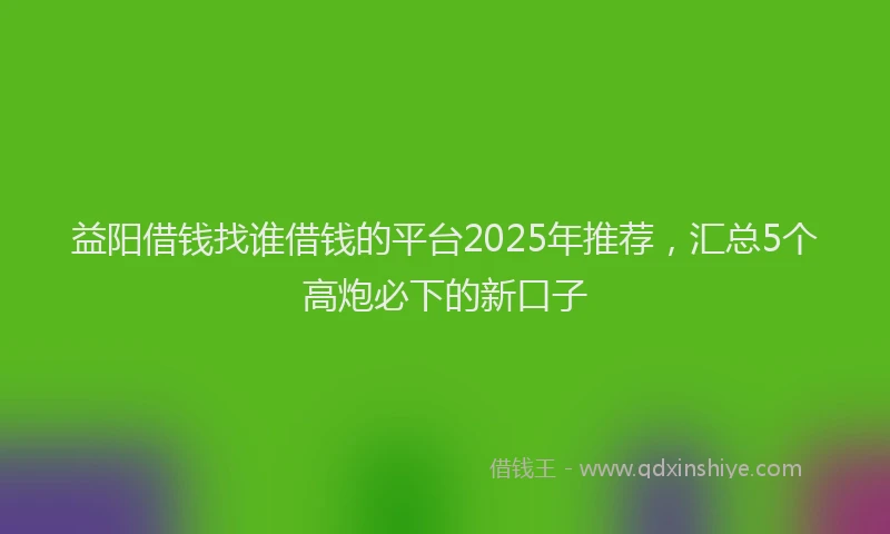 益阳借钱找谁借钱的平台2025年推荐，汇总5个高炮必下的新口子