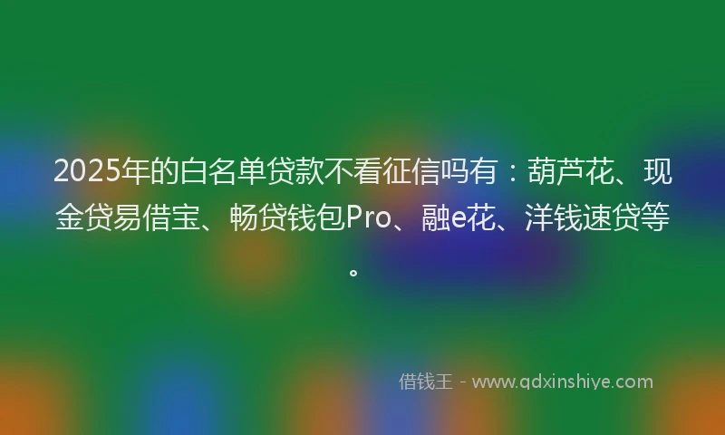 2025年的白名单贷款不看征信吗有：葫芦花、现金贷易借宝、畅贷钱包Pro、融e花、洋钱速贷等。