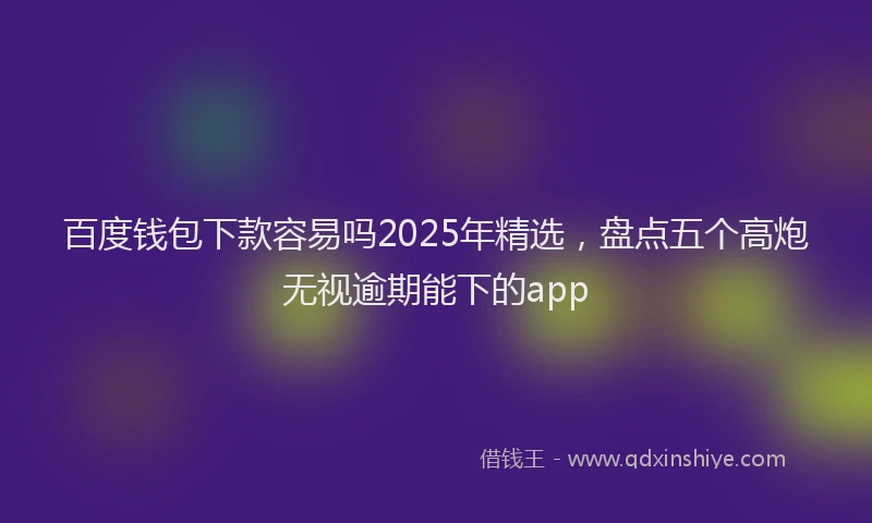 百度钱包下款容易吗2025年精选，盘点五个高炮无视逾期能下的app