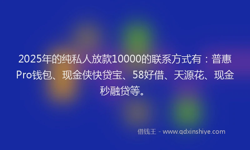 2025年的纯私人放款10000的联系方式有：普惠Pro钱包、现金侠快贷宝、58好借、天源花、现金秒融贷等。
