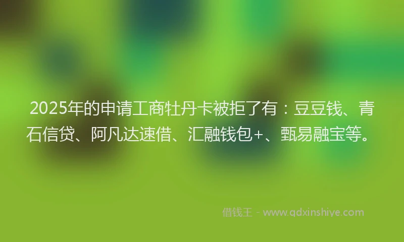 2025年的申请工商牡丹卡被拒了有：豆豆钱、青石信贷、阿凡达速借、汇融钱包+、甄易融宝等。