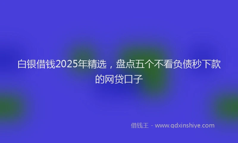白银借钱2025年精选，盘点五个不看负债秒下款的网贷口子