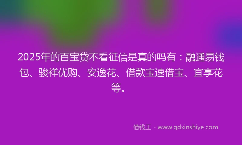 2025年的百宝贷不看征信是真的吗有：融通易钱包、骏祥优购、安逸花、借款宝速借宝、宜享花等。