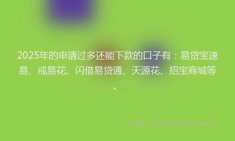 2025年的申请过多还能下款的口子有：易贷宝速易、戒易花、闪借易贷通、天源花、招宝商城等。