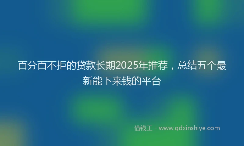 百分百不拒的贷款长期2025年推荐，总结五个最新能下来钱的平台