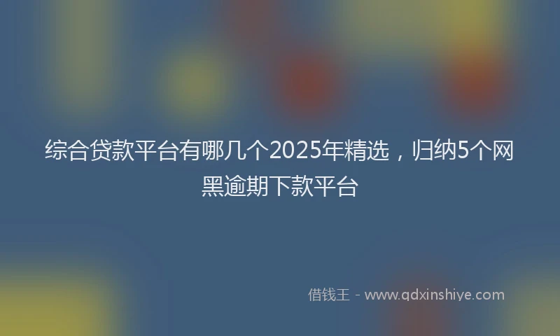 综合贷款平台有哪几个2025年精选，归纳5个网黑逾期下款平台