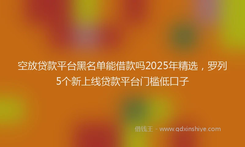 空放贷款平台黑名单能借款吗2025年精选，罗列5个新上线贷款平台门槛低口子