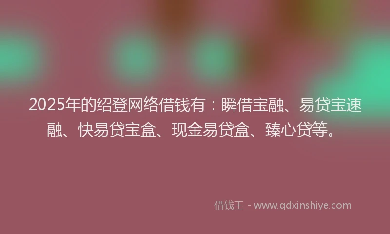 2025年的绍登网络借钱有：瞬借宝融、易贷宝速融、快易贷宝盒、现金易贷盒、臻心贷等。