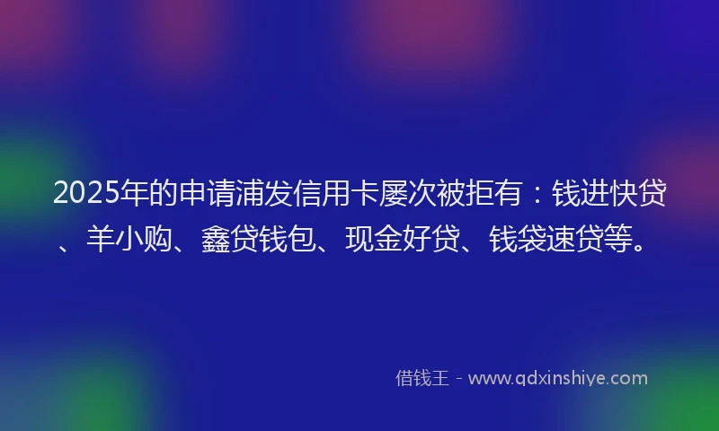 2025年的申请浦发信用卡屡次被拒有：钱进快贷、羊小购、鑫贷钱包、现金好贷、钱袋速贷等。