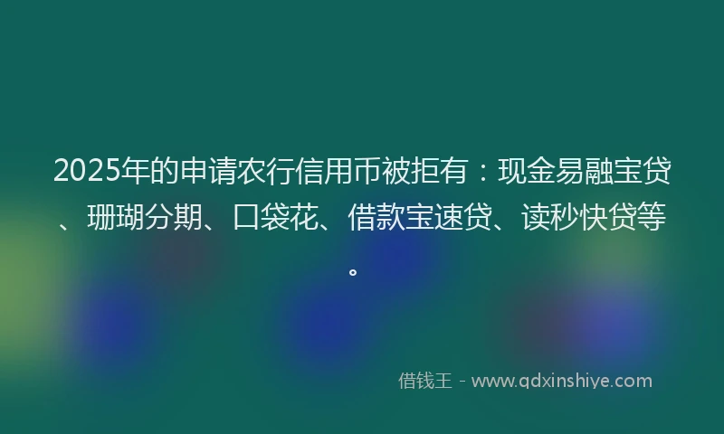 2025年的申请农行信用币被拒有：现金易融宝贷、珊瑚分期、口袋花、借款宝速贷、读秒快贷等。