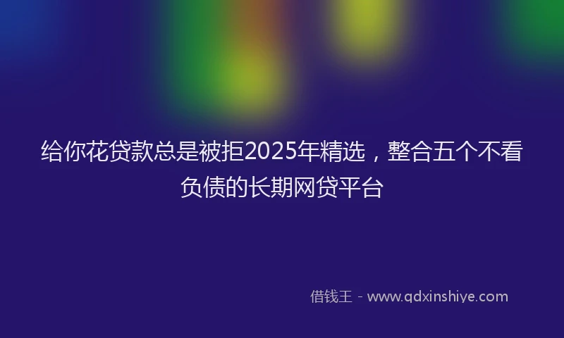 给你花贷款总是被拒2025年精选，整合五个不看负债的长期网贷平台