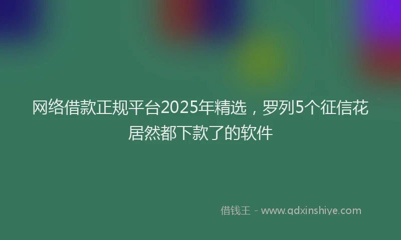 网络借款正规平台2025年精选，罗列5个征信花居然都下款了的软件