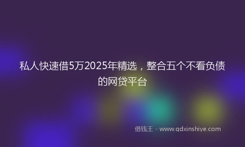 私人快速借5万2025年精选，整合五个不看负债的网贷平台